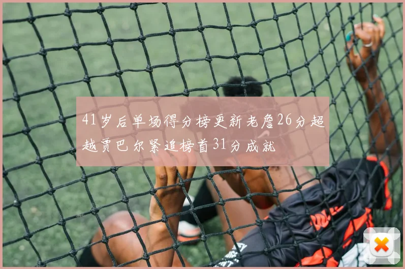 41岁后单场得分榜更新老詹26分超越贾巴尔紧追榜首31分成就