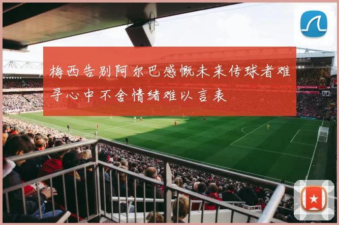 梅西告别阿尔巴感慨未来传球者难寻心中不舍情绪难以言表