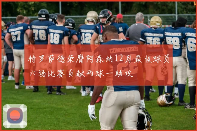 特罗萨德荣膺阿森纳12月最佳球员六场比赛贡献两球一助攻