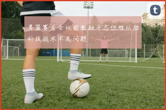 男篮赛后会议能激励斗志但难以弥补技战术不足问题