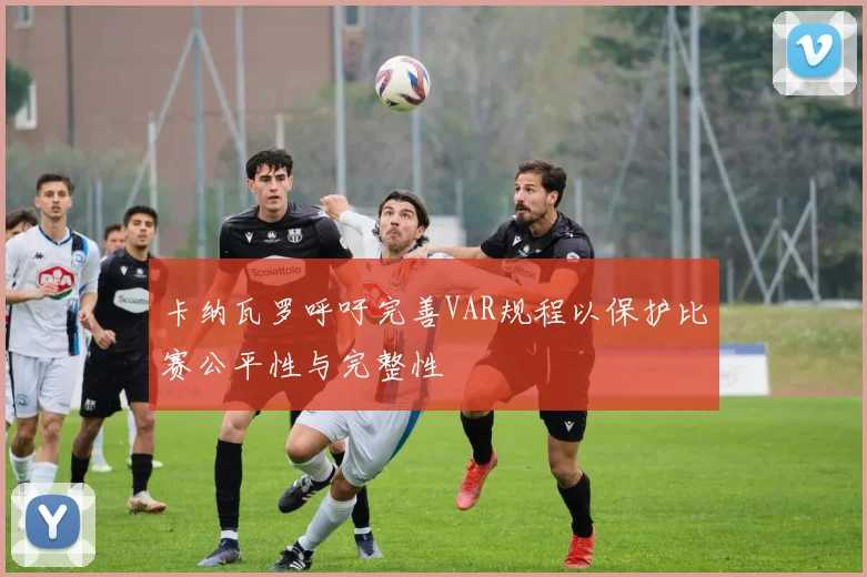 卡纳瓦罗呼吁完善VAR规程以保护比赛公平性与完整性