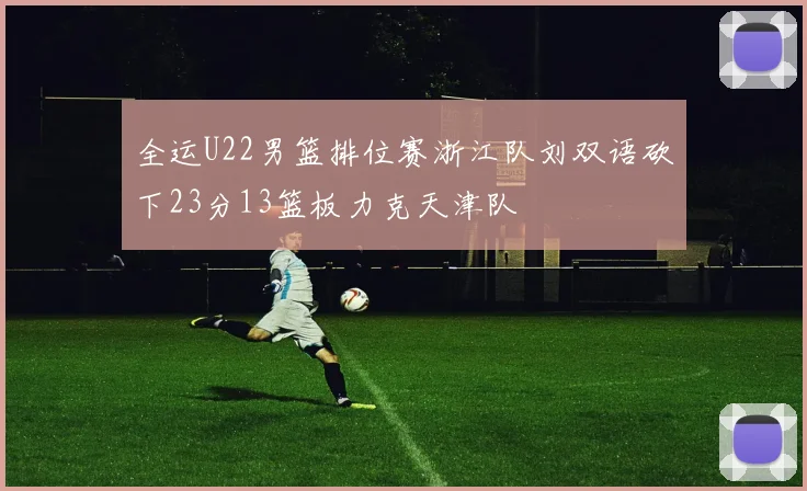 全运U22男篮排位赛浙江队刘双语砍下23分13篮板力克天津队