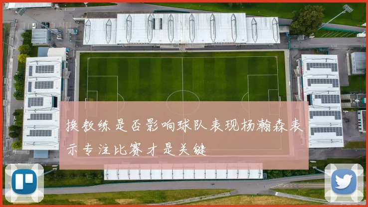换教练是否影响球队表现杨瀚森表示专注比赛才是关键