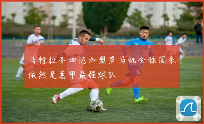 马特拉齐回忆加盟罗马机会称国米依然是意甲最强球队