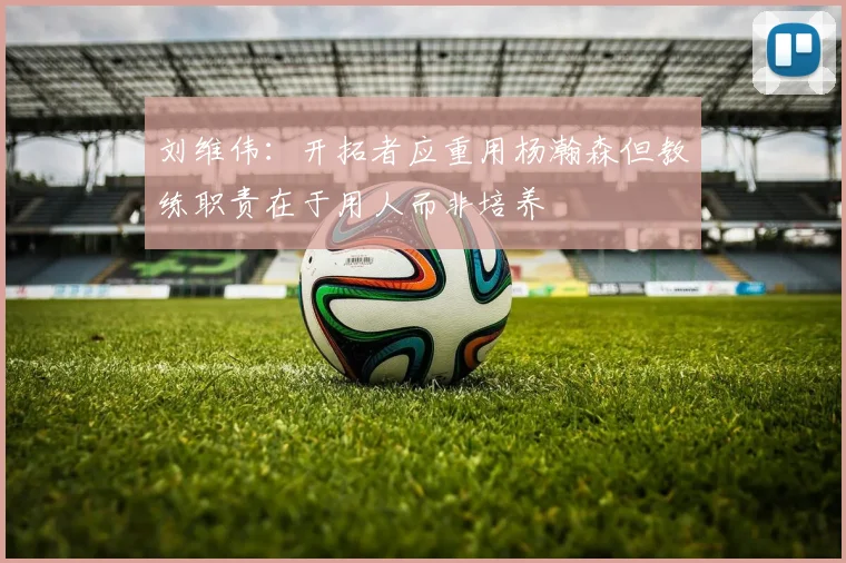 刘维伟：开拓者应重用杨瀚森但教练职责在于用人而非培养