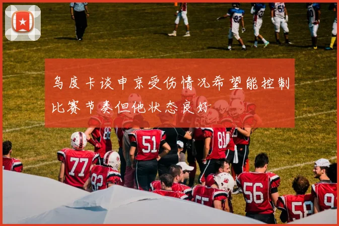 乌度卡谈申京受伤情况希望能控制比赛节奏但他状态良好