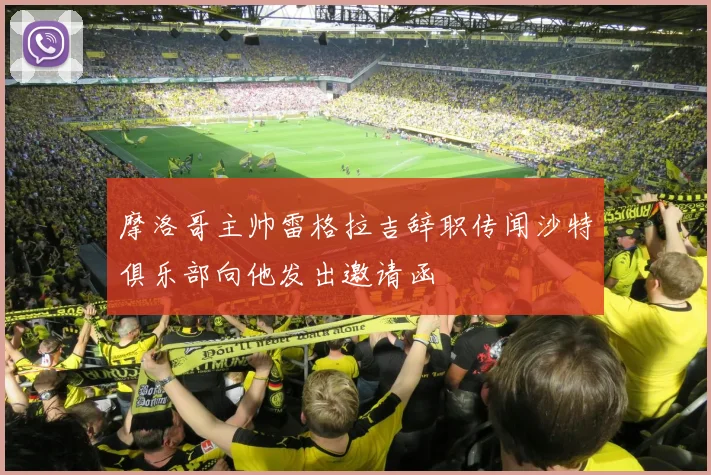 摩洛哥主帅雷格拉吉辞职传闻沙特俱乐部向他发出邀请函