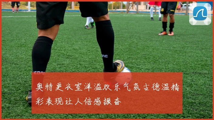奥特更衣室洋溢欢乐气氛古德温精彩表现让人倍感振奋