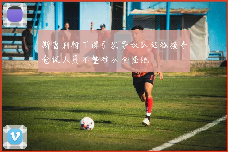 斯普利特下课引发争议队记称接手仓促人员不整难以全怪他