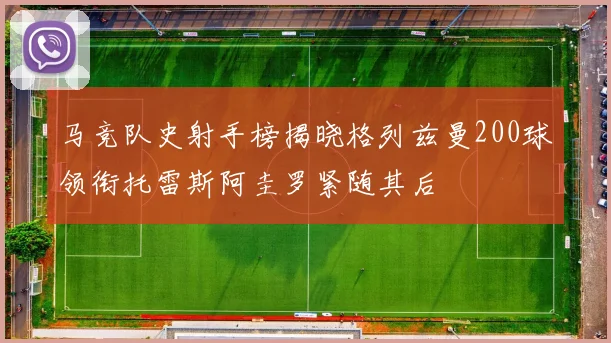 马竞队史射手榜揭晓格列兹曼200球领衔托雷斯阿圭罗紧随其后