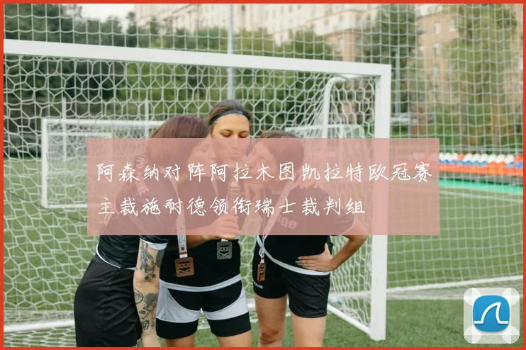 阿森纳对阵阿拉木图凯拉特欧冠赛主裁施耐德领衔瑞士裁判组