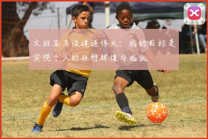 文班亚马谈追逐伟大：我的目标是实现个人的独特辉煌与成就