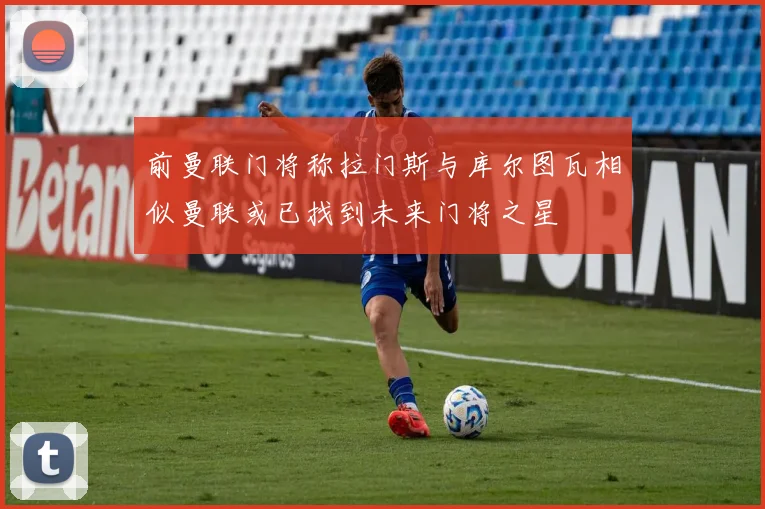 前曼联门将称拉门斯与库尔图瓦相似曼联或已找到未来门将之星