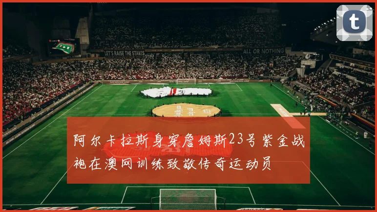 阿尔卡拉斯身穿詹姆斯23号紫金战袍在澳网训练致敬传奇运动员