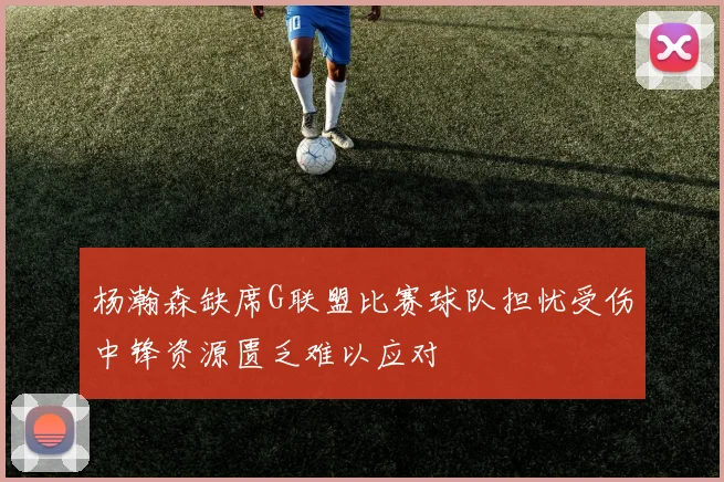 杨瀚森缺席G联盟比赛球队担忧受伤中锋资源匮乏难以应对